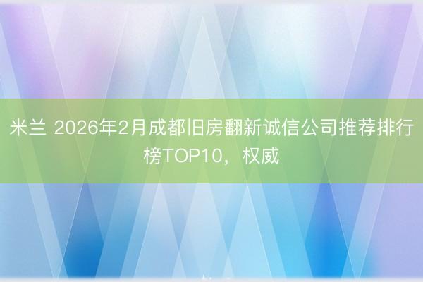 米兰 2026年2月成都旧房翻新诚信公司推荐排行榜TOP10,权威