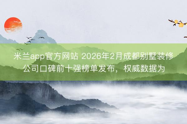 米兰app官方网站 2026年2月成都别墅装修公司口碑前十强榜单发布，权威数据为