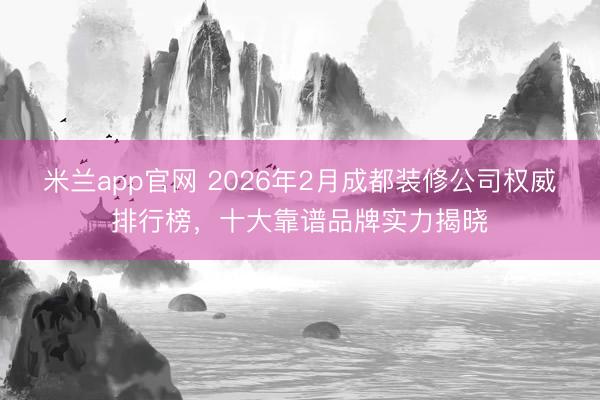 米兰app官网 2026年2月成都装修公司权威排行榜，十大靠谱品牌实力揭晓