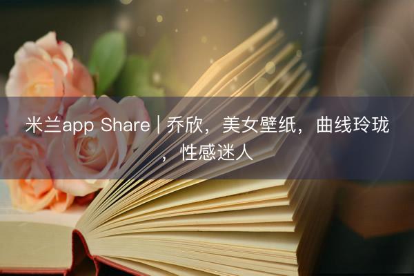 米兰app Share | 乔欣，美女壁纸，曲线玲珑，性感迷人