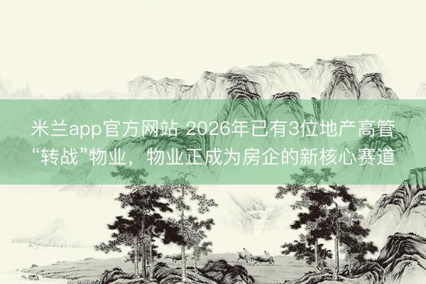 米兰app官方网站 2026年已有3位地产高管“转战”物业，物业正成为房企的新核心赛道