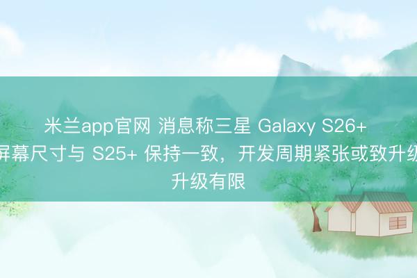 米兰app官网 消息称三星 Galaxy S26+ 手机屏幕尺寸与 S25+ 保持一致，开发周期紧张或致升级有限
