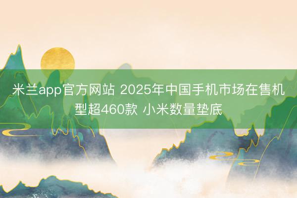 米兰app官方网站 2025年中国手机市场在售机型超460款 小米数量垫底