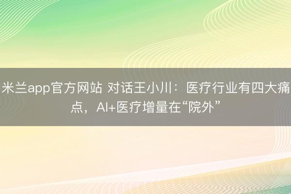 米兰app官方网站 对话王小川：医疗行业有四大痛点，AI+医疗增量在“院外”