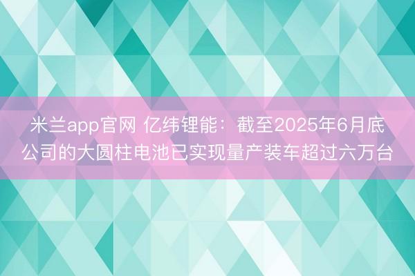 米兰app官网 亿纬锂能:截至2025年6月底公司的大圆柱电池已实现量产装车超过六万台
