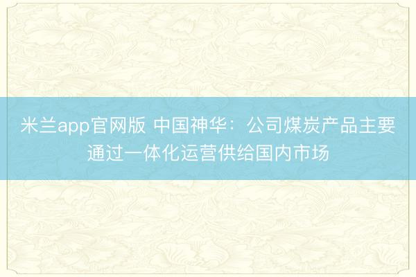 米兰app官网版 中国神华：公司煤炭产品主要通过一体化运营供给国内市场