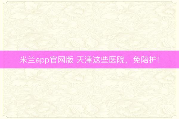 米兰app官网版 天津这些医院，免陪护！