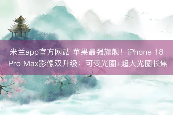 米兰app官方网站 苹果最强旗舰！iPhone 18 Pro Max影像双升级：可变光圈+超大光圈长焦