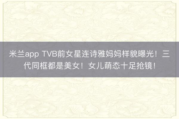 米兰app TVB前女星连诗雅妈妈样貌曝光!三代同框都是美女!女儿萌态十足抢镜!