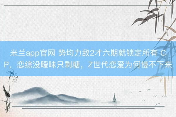 米兰app官网 势均力敌2才六期就锁定所有 CP,恋综没暧昧只剩糖,Z世代恋爱为何慢不下来