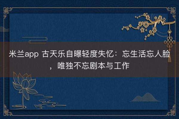 米兰app 古天乐自曝轻度失忆：忘生活忘人脸，唯独不忘剧本与工作