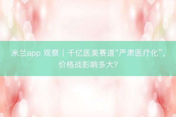 米兰app 观察｜千亿医美赛道“严肃医疗化”，价格战影响多大？
