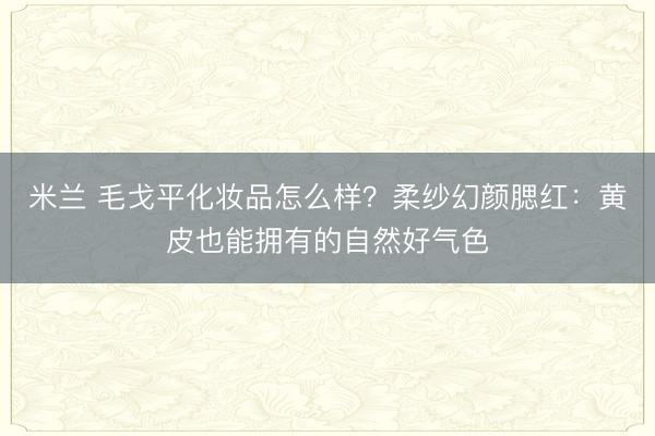 米兰 毛戈平化妆品怎么样？柔纱幻颜腮红：黄皮也能拥有的自然好气色