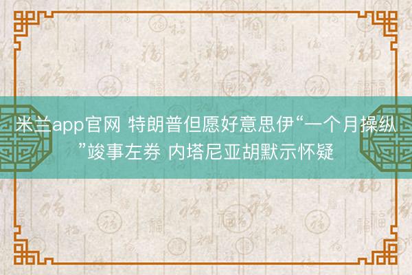 米兰app官网 特朗普但愿好意思伊“一个月操纵”竣事左券 内塔尼亚胡默示怀疑