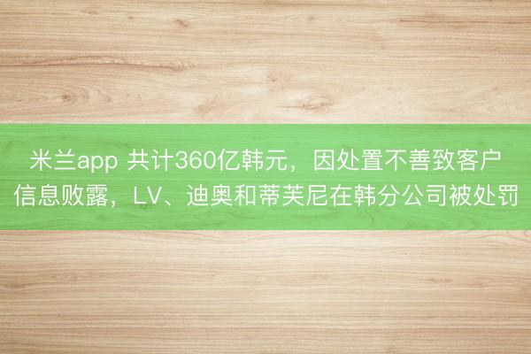 米兰app 共计360亿韩元，因处置不善致客户信息败露，LV、迪奥和蒂芙尼在韩分公司被处罚