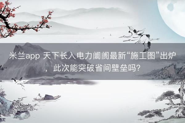 米兰app 天下长入电力阛阓最新“施工图”出炉，此次能突破省间壁垒吗？