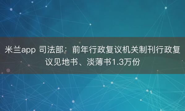 米兰app 司法部：前年行政复议机关制刊行政复议见地书、淡薄书1.3万份