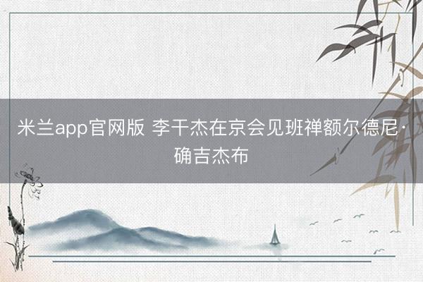 米兰app官网版 李干杰在京会见班禅额尔德尼·确吉杰布