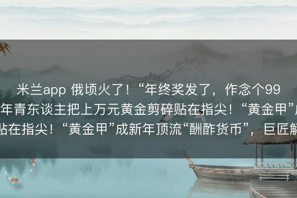 米兰app 俄顷火了！“年终奖发了，作念个999黄金好意思甲”，这届年青东谈主把上万元黄金剪碎贴在指尖！“黄金甲”成新年顶流“酬酢货币”，巨匠解读