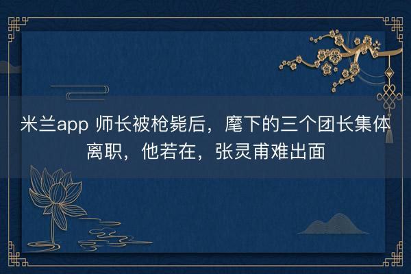 米兰app 师长被枪毙后，麾下的三个团长集体离职，他若在，张灵甫难出面