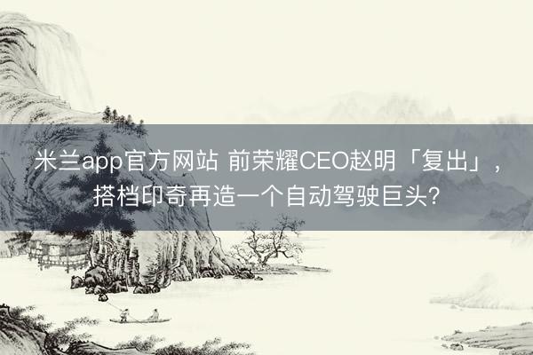 米兰app官方网站 前荣耀CEO赵明「复出」，搭档印奇再造一个自动驾驶巨头？