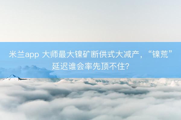 米兰app 大师最大镍矿断供式大减产，“镍荒”延迟谁会率先顶不住？