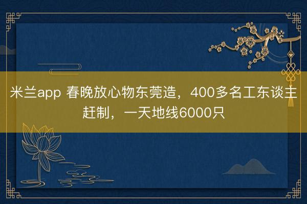 米兰app 春晚放心物东莞造,400多名工东谈主赶制,一天地线6000只