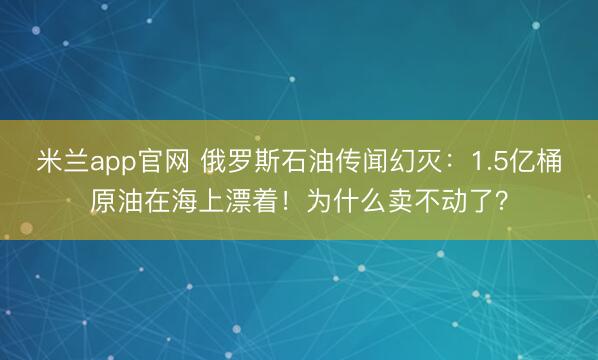 米兰app官网 俄罗斯石油传闻幻灭：1.5亿桶原油在海上漂着！为什么卖不动了？