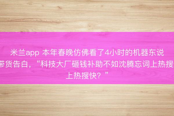 米兰app 本年春晚仿佛看了4小时的机器东说念主带货告白，“科技大厂砸钱补助不如沈腾忘词上热搜快？”