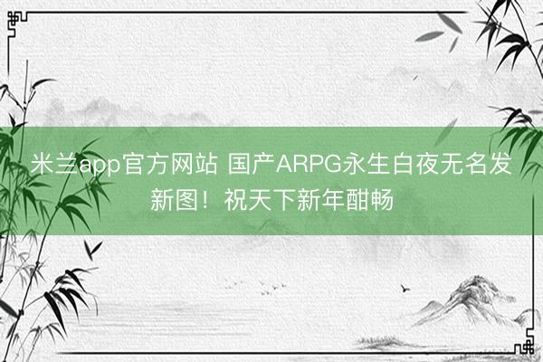米兰app官方网站 国产ARPG永生白夜无名发新图！祝天下新年酣畅