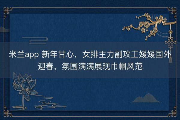 米兰app 新年甘心，女排主力副攻王媛媛国外迎春，氛围满满展现巾帼风范