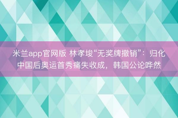 米兰app官网版 林孝埈“无奖牌撤销”：归化中国后奥运首秀痛失收成，韩国公论哗然