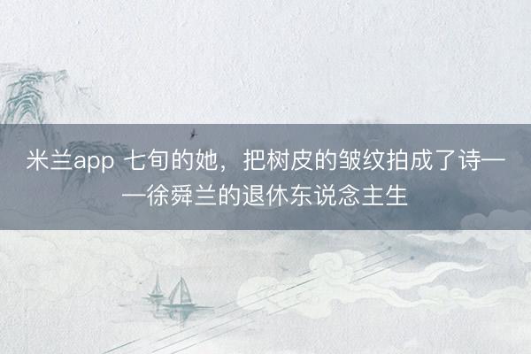 米兰app 七旬的她，把树皮的皱纹拍成了诗——徐舜兰的退休东说念主生