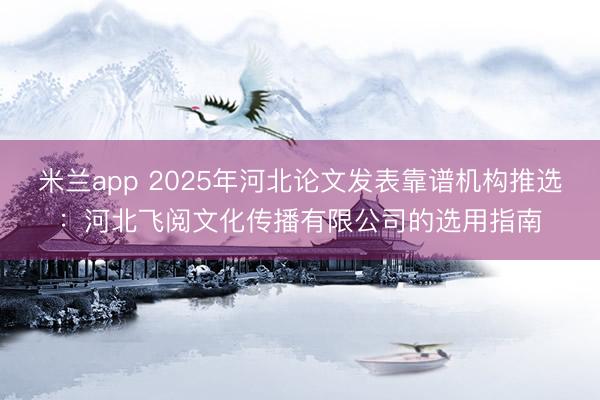 米兰app 2025年河北论文发表靠谱机构推选：河北飞阅文化传播有限公司的选用指南