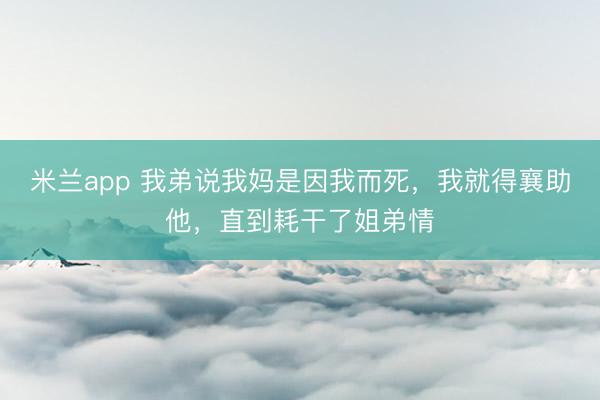 米兰app 我弟说我妈是因我而死，我就得襄助他，直到耗干了姐