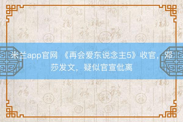 米兰app官网 《再会爱东说念主5》收官，邓莎发文，疑似官宣