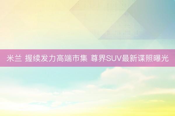 米兰 握续发力高端市集 尊界SUV最新谍照曝光