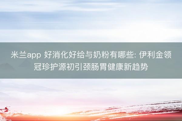 米兰app 好消化好给与奶粉有哪些: 伊利金领冠珍护源初引颈肠胃健康新趋势