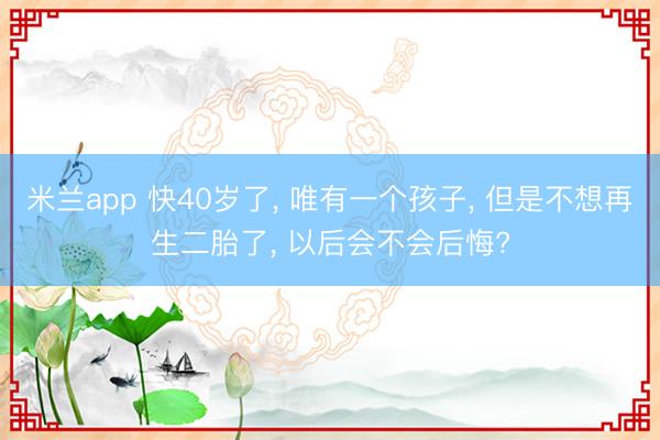 米兰app 快40岁了， 唯有一个孩子， 但是不想再生二胎了， 以后会不会后悔?
