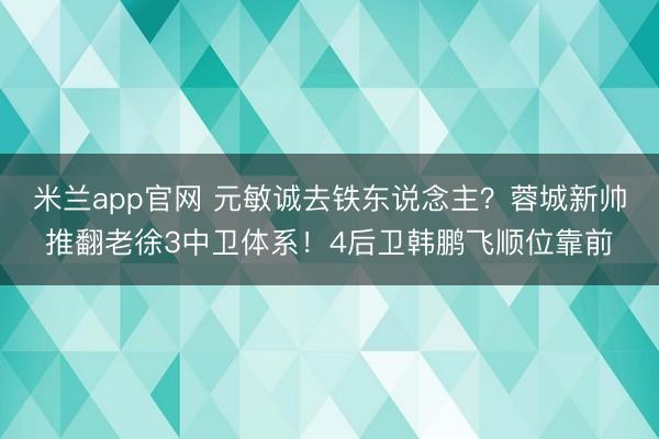 米兰app官网 元敏诚去铁东说念主?蓉城新帅推翻老徐3中卫体系!4后卫韩鹏飞顺位靠前