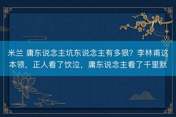 米兰 庸东说念主坑东说念主有多狠？李林甫这本领，正人看了饮泣，庸东说念主看了千里默