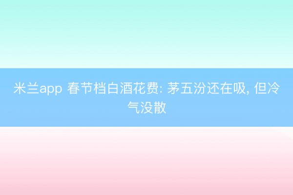 米兰app 春节档白酒花费: 茅五汾还在吸， 但冷气没散