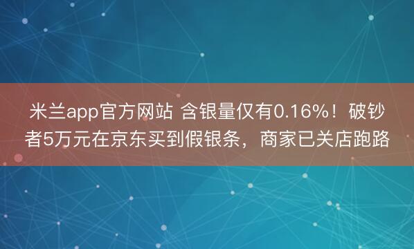 米兰app官方网站 含银量仅有0.16%！破钞者5万元在京东买到假银条，商家已关店跑路