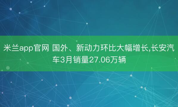 米兰app官网 国外、新动力环比大幅增长，长安汽车3月销量27.06万辆