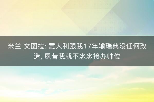 米兰 文图拉: 意大利跟我17年输瑞典没任何改造, 夙昔我就