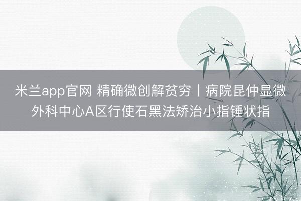 米兰app官网 精确微创解贫穷丨病院昆仲显微外科中心A区行使