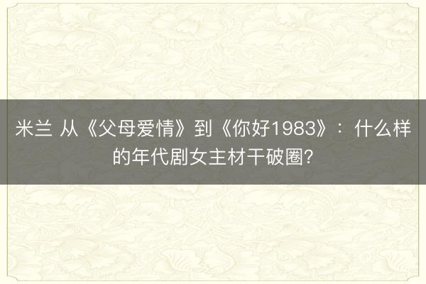 米兰 从《父母爱情》到《你好1983》：什么样的年代剧女主材干破圈？