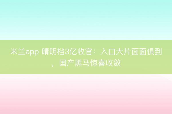米兰app 晴明档3亿收官：入口大片面面俱到，国产黑马惊喜收敛