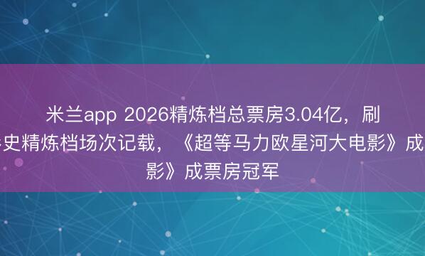 米兰app 2026精炼档总票房3.04亿，刷新中国影史精炼
