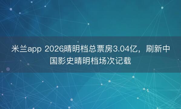 米兰app 2026晴明档总票房3.04亿,刷新中国影史晴明